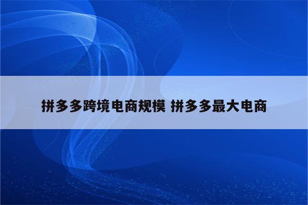 拼多多跨境电商规模 拼多多最大电商