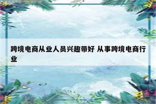 跨境电商从业人员兴趣带好 从事跨境电商行业