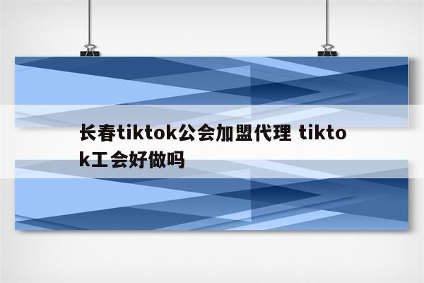 长春tiktok公会加盟代理 tiktok工会好做吗