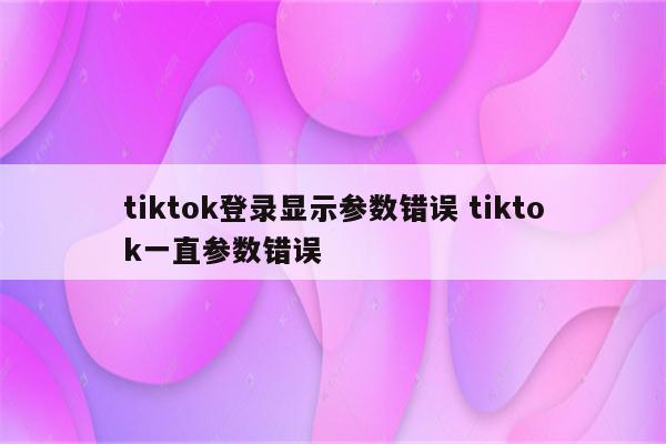 tiktok登录显示参数错误 tiktok一直参数错误