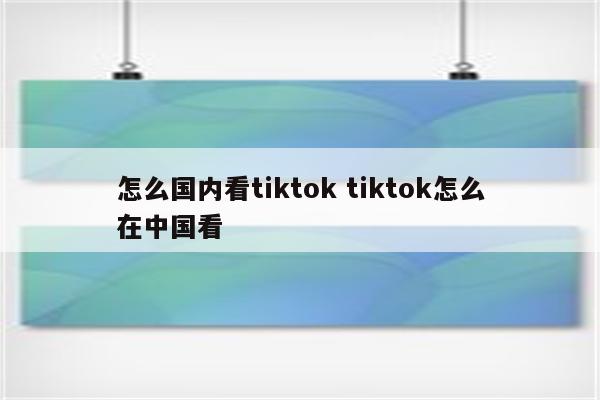 怎么国内看tiktok tiktok怎么在中国看