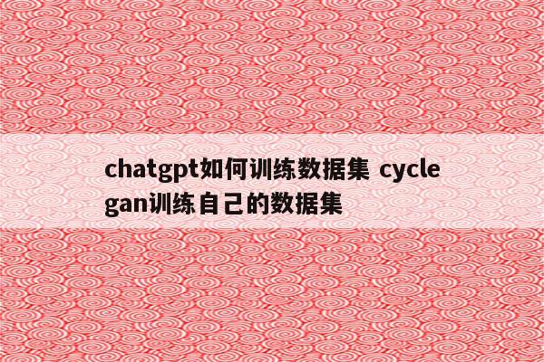 chatgpt如何训练数据集 cyclegan训练自己的数据集