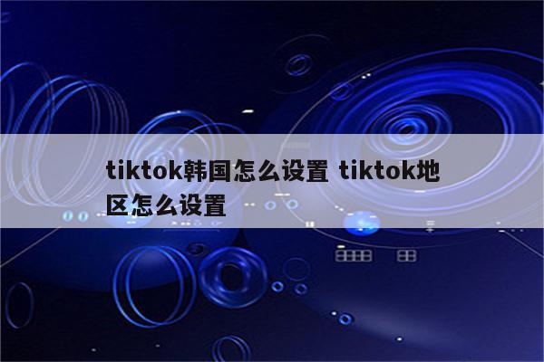 tiktok韩国怎么设置 tiktok地区怎么设置