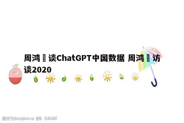 周鸿祎谈ChatGPT中国数据 周鸿祎访谈2020
