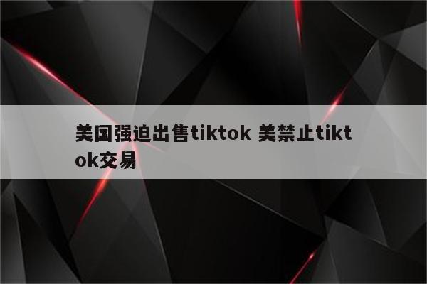 美国强迫出售tiktok 美禁止tiktok交易