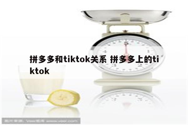 拼多多和tiktok关系 拼多多上的tiktok