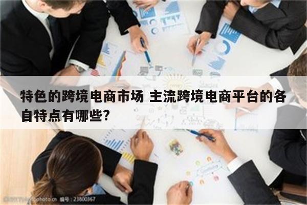 特色的跨境电商市场 主流跨境电商平台的各自特点有哪些?