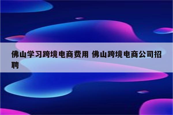 佛山学习跨境电商费用 佛山跨境电商公司招聘