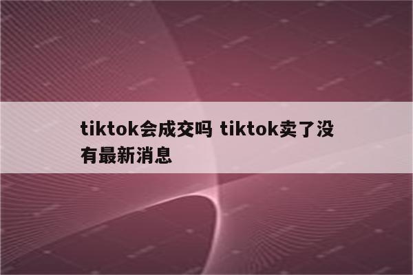 tiktok会成交吗 tiktok卖了没有最新消息