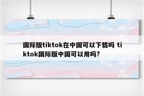国际版tiktok在中国可以下载吗 tiktok国际版中国可以用吗?
