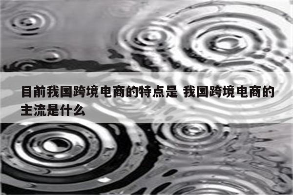 目前我国跨境电商的特点是 我国跨境电商的主流是什么