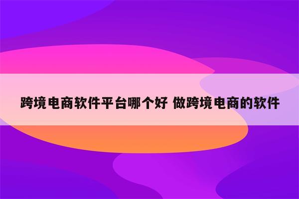 跨境电商软件平台哪个好 做跨境电商的软件