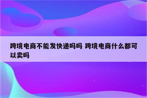 跨境电商不能发快递吗吗 跨境电商什么都可以卖吗