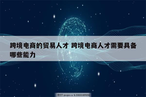 跨境电商的贸易人才 跨境电商人才需要具备哪些能力