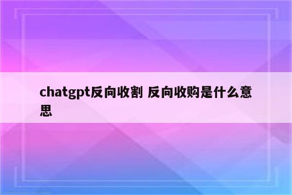 chatgpt反向收割 反向收购是什么意思