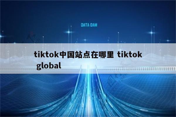 tiktok中国站点在哪里 tiktok global