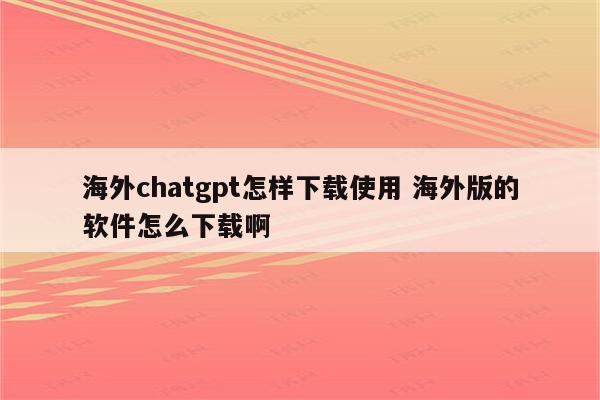 海外chatgpt怎样下载使用 海外版的软件怎么下载啊
