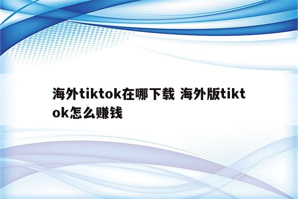 海外tiktok在哪下载 海外版tiktok怎么赚钱