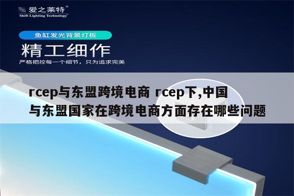 rcep与东盟跨境电商 rcep下,中国与东盟国家在跨境电商方面存在哪些问题