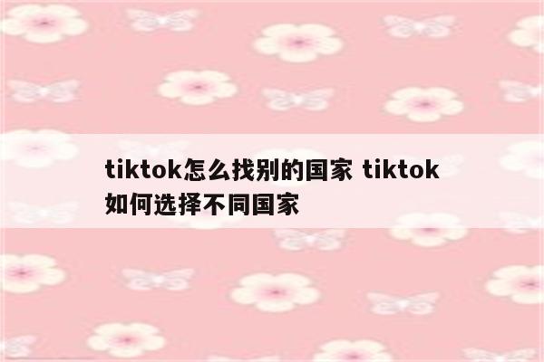 tiktok怎么找别的国家 tiktok如何选择不同国家