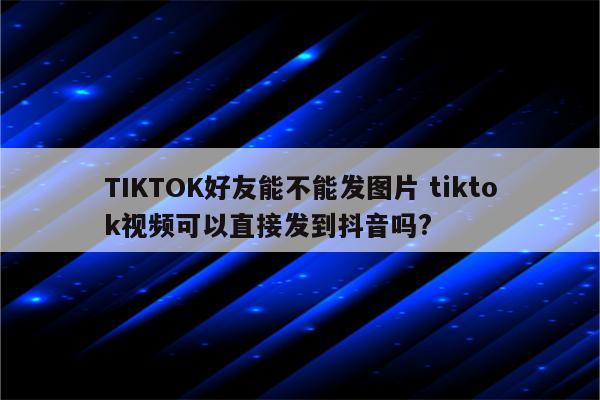 TIKTOK好友能不能发图片 tiktok视频可以直接发到抖音吗?