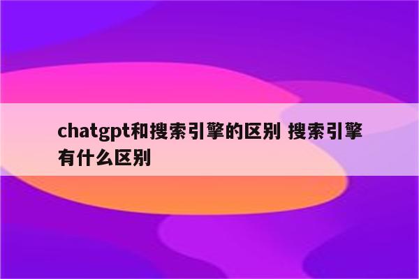 chatgpt和搜索引擎的区别 搜索引擎有什么区别