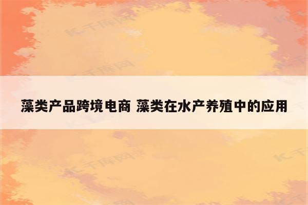 藻类产品跨境电商 藻类在水产养殖中的应用