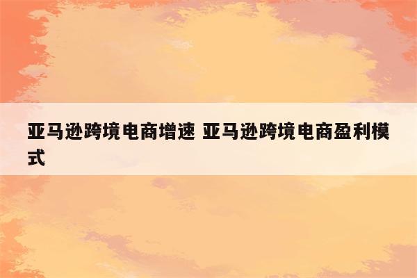 亚马逊跨境电商增速 亚马逊跨境电商盈利模式