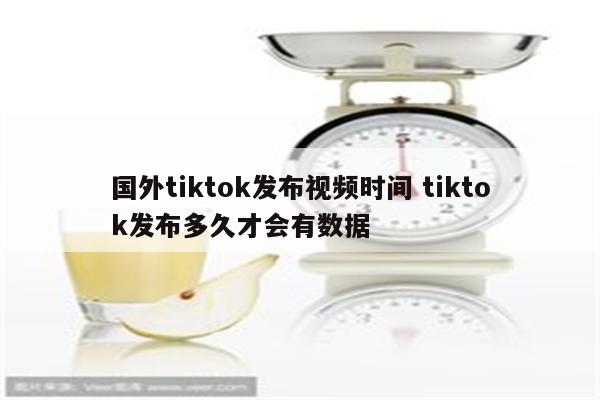 国外tiktok发布视频时间 tiktok发布多久才会有数据