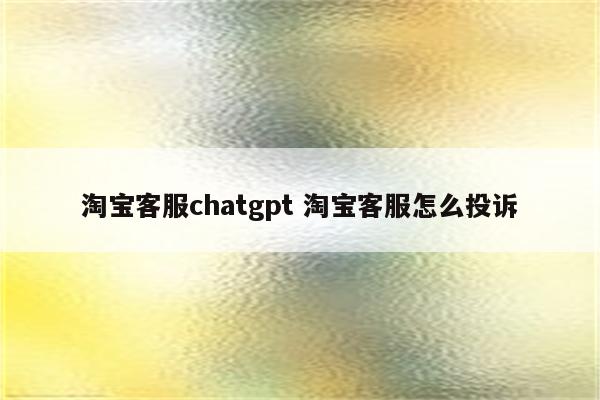 淘宝客服chatgpt 淘宝客服怎么投诉