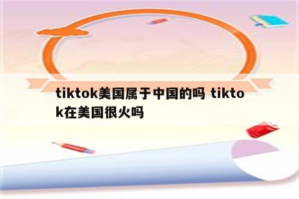 tiktok美国属于中国的吗 tiktok在美国很火吗