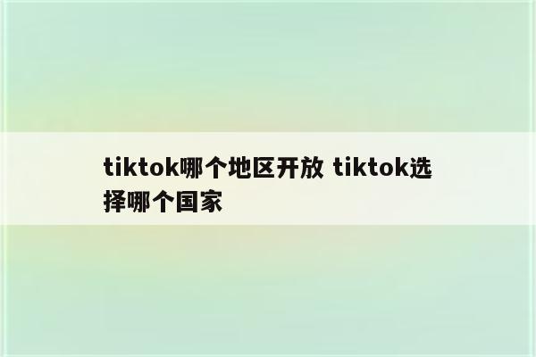 tiktok哪个地区开放 tiktok选择哪个国家