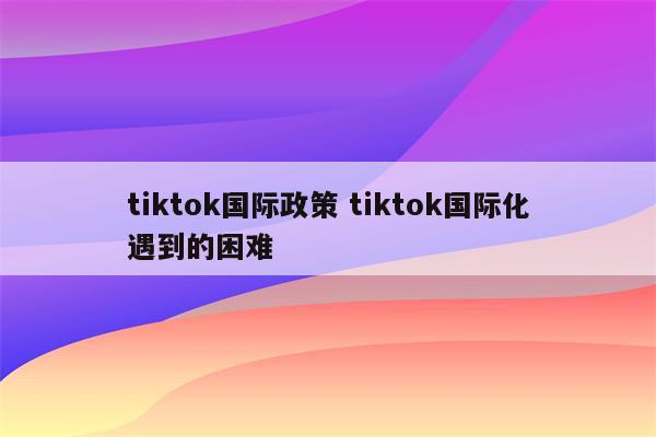tiktok国际政策 tiktok国际化遇到的困难