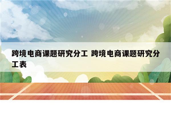 跨境电商课题研究分工 跨境电商课题研究分工表