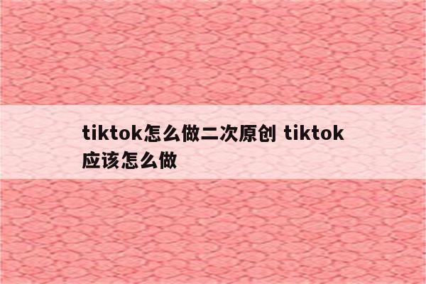 tiktok怎么做二次原创 tiktok应该怎么做
