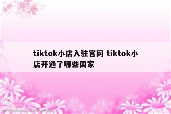 tiktok小店入驻官网 tiktok小店开通了哪些国家