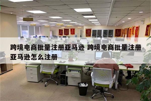 跨境电商批量注册亚马逊 跨境电商批量注册亚马逊怎么注册