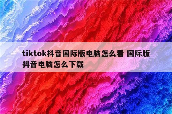 tiktok抖音国际版电脑怎么看 国际版抖音电脑怎么下载
