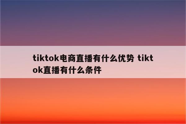 tiktok电商直播有什么优势 tiktok直播有什么条件