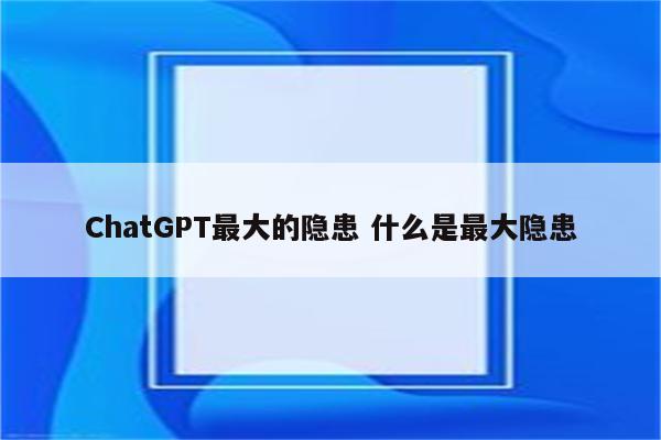 ChatGPT最大的隐患 什么是最大隐患