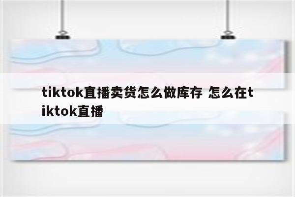 tiktok直播卖货怎么做库存 怎么在tiktok直播