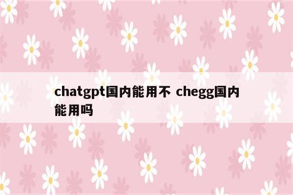 chatgpt国内能用不 chegg国内能用吗