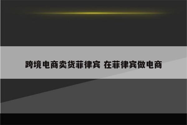 跨境电商卖货菲律宾 在菲律宾做电商