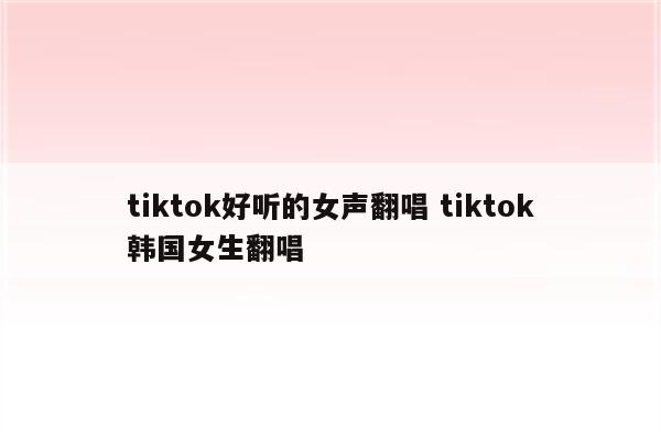 tiktok好听的女声翻唱 tiktok韩国女生翻唱