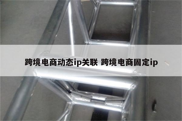 跨境电商动态ip关联 跨境电商固定ip