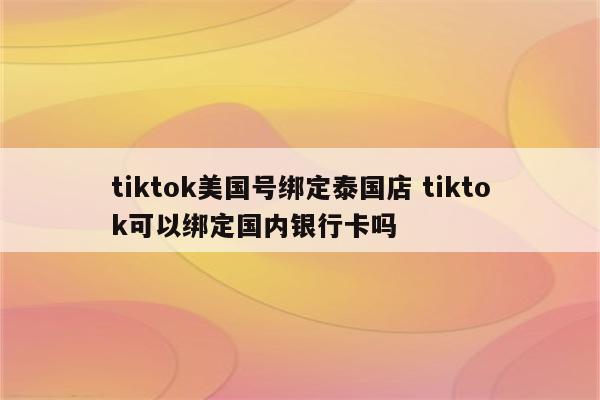 tiktok美国号绑定泰国店 tiktok可以绑定国内银行卡吗