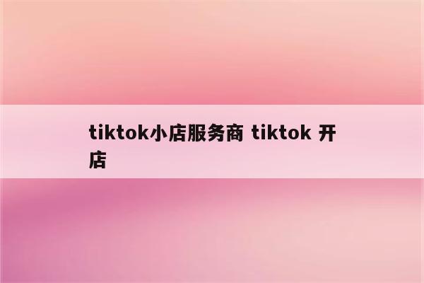 tiktok小店服务商 tiktok 开店