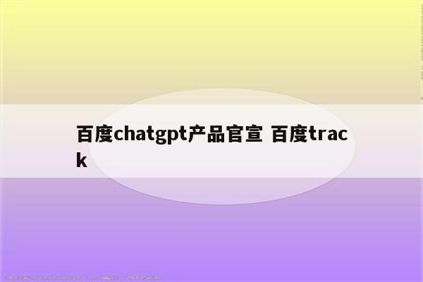百度chatgpt产品官宣 百度track