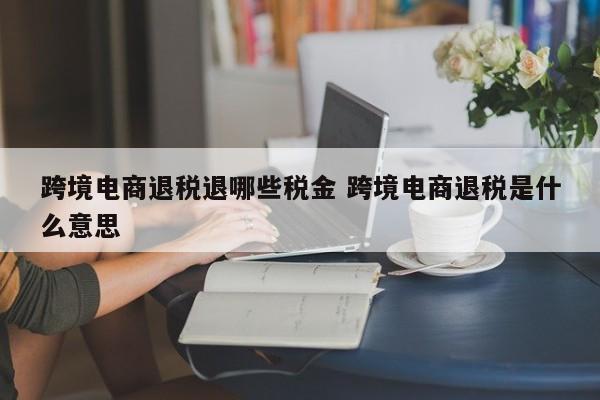 跨境电商退税退哪些税金 跨境电商退税是什么意思