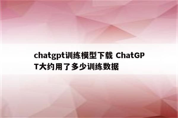 chatgpt训练模型下载 ChatGPT大约用了多少训练数据